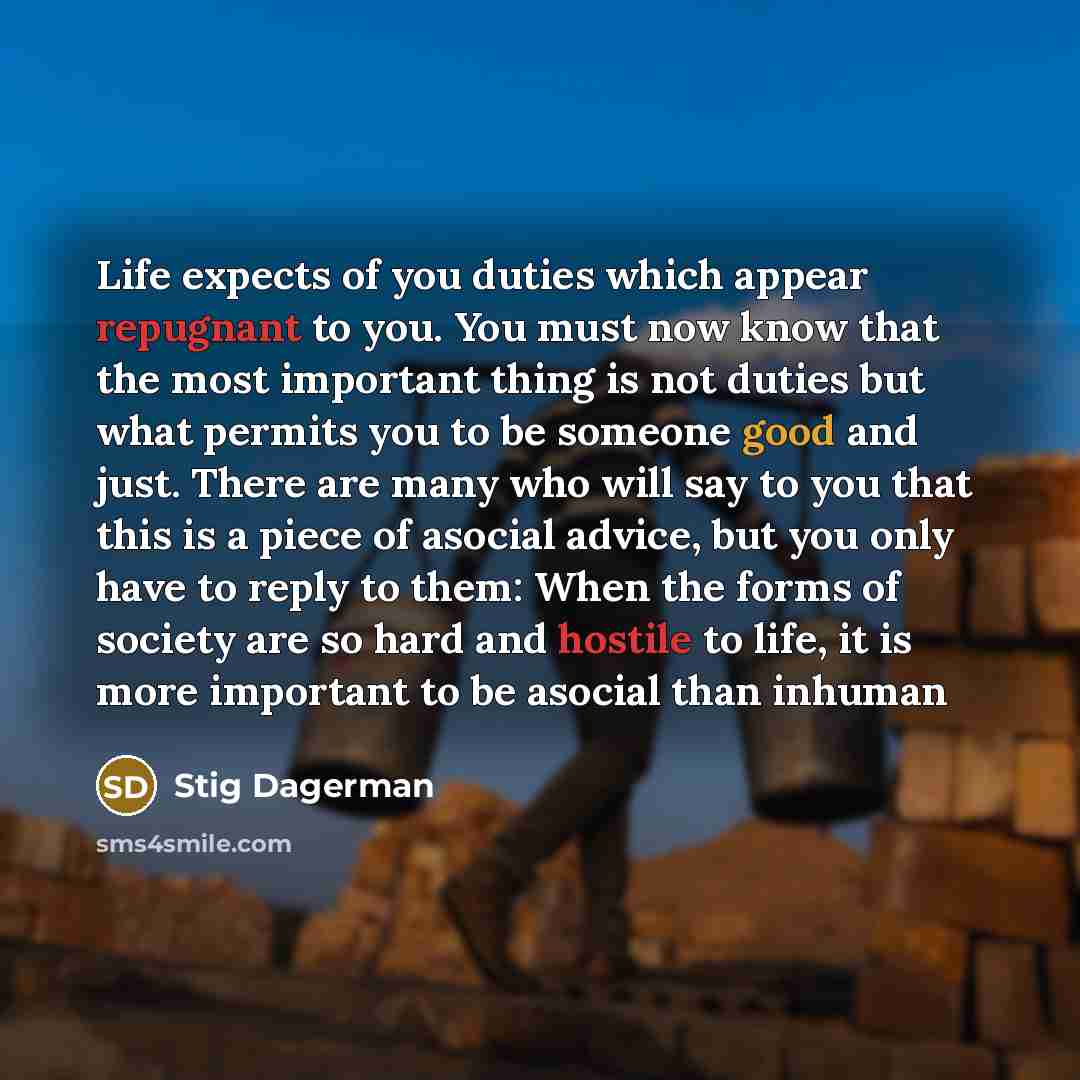 “Life expects of you duties which appear repugnant to you. You must now know that the most important thing is not duties but what permits you to be someone good and just. There are many who will say to you that this is a piece of asocial advice, but you only have to reply to them: When the forms of…” quote by Stig Dagerman