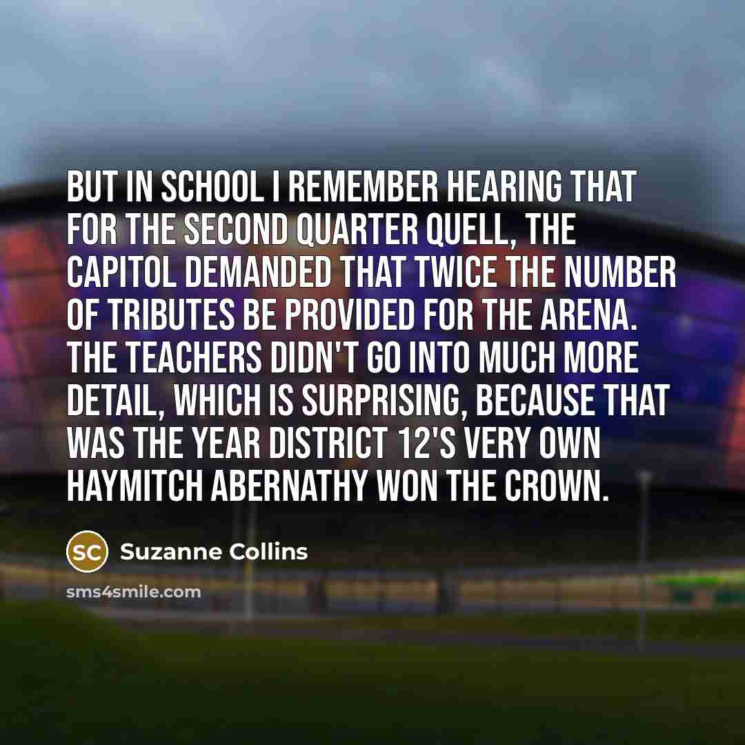 “But in school I remember hearing that for the second Quarter Quell, the Capitol demanded that twice the number of tributes be provided for the arena. The teachers didn't go into much more detail, which is surprising, because that was the year District 12's very own Haymitch Abernathy won the crown.” quote by Suzanne Collins