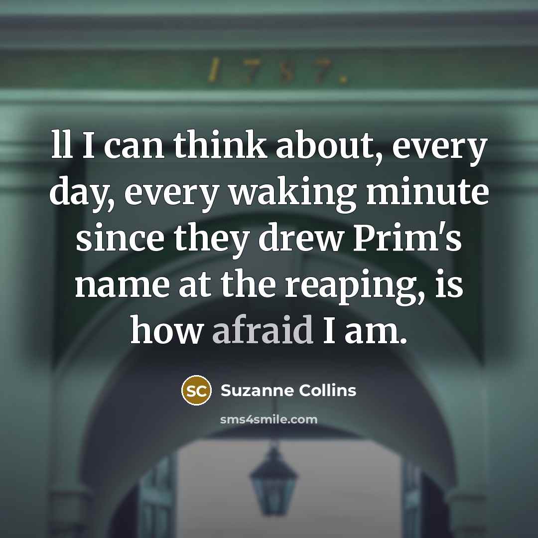 “ll I can think about, every day, every waking minute since they drew Prim's name at the reaping, is how afraid I am.” quote by Suzanne Collins