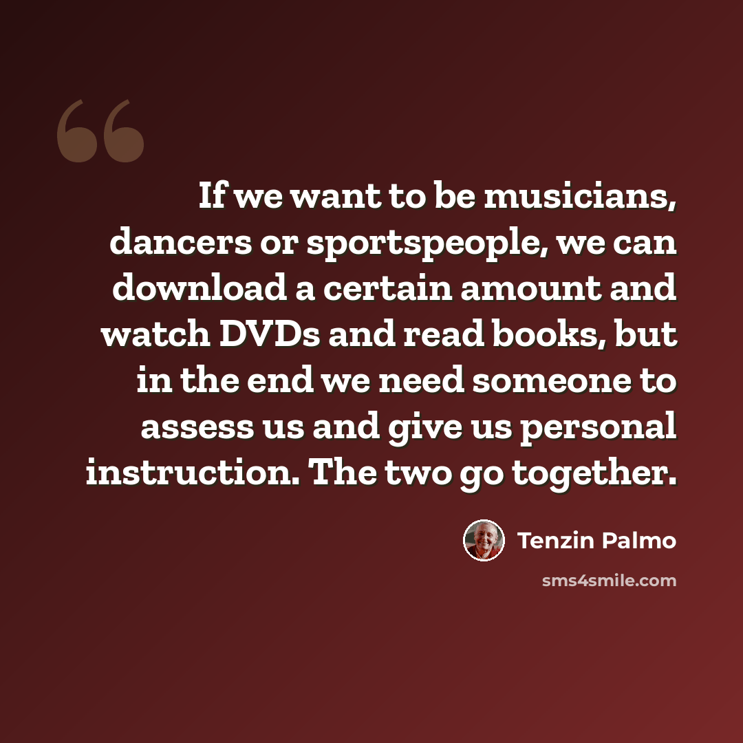 “If we want to be musicians, dancers or sportspeople, we can download a certain amount and watch DVDs and read books, but in the end we need someone to assess us and give us personal instruction. The two go together.” quote by Tenzin Palmo