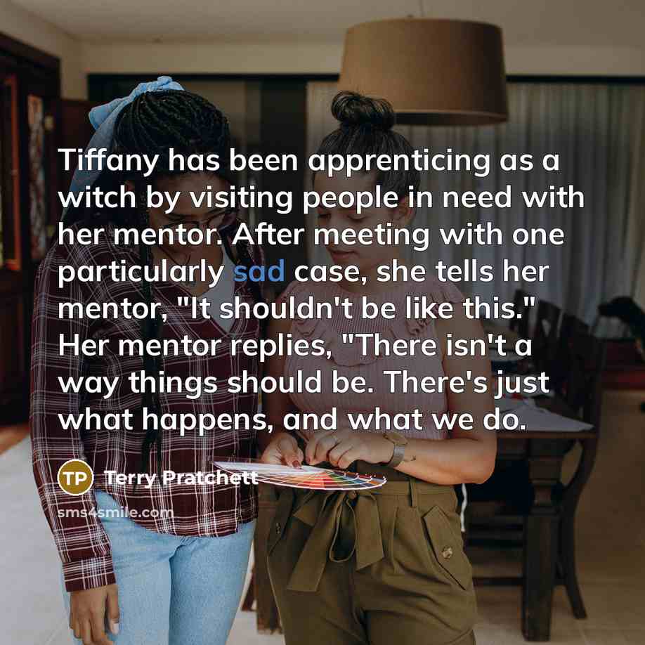 “Tiffany has been apprenticing as a witch by visiting people in need with her mentor. After meeting with one particularly sad case, she tells her mentor, "It shouldn't be like this." Her mentor replies, "There isn't a way things should be. There's just what happens, and what we do.” quote by Terry Pratchett
