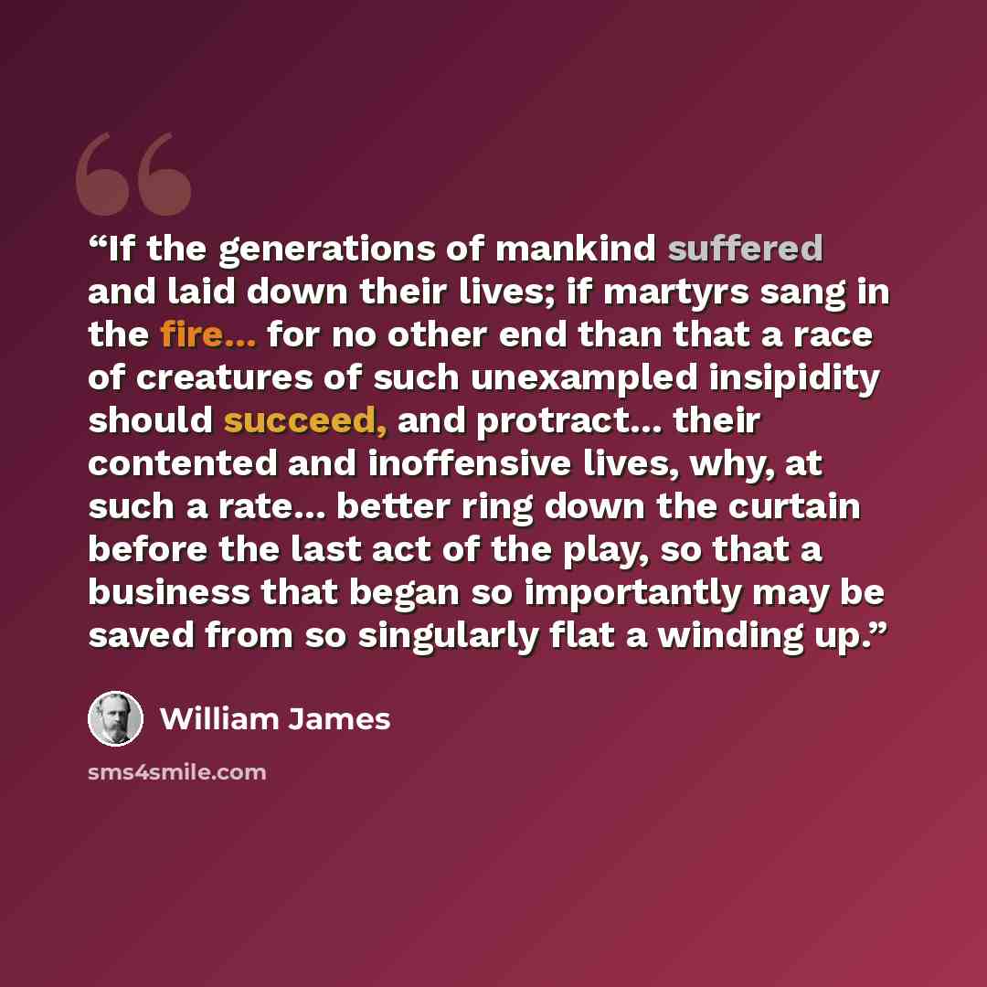 “If the generations of mankind suffered and laid down their lives; if martyrs sang in the fire... for no other end than that a race of creatures of such unexampled insipidity should succeed, and protract... their contented and inoffensive lives, why, at such a rate... better ring down the curtain…” quote by William James