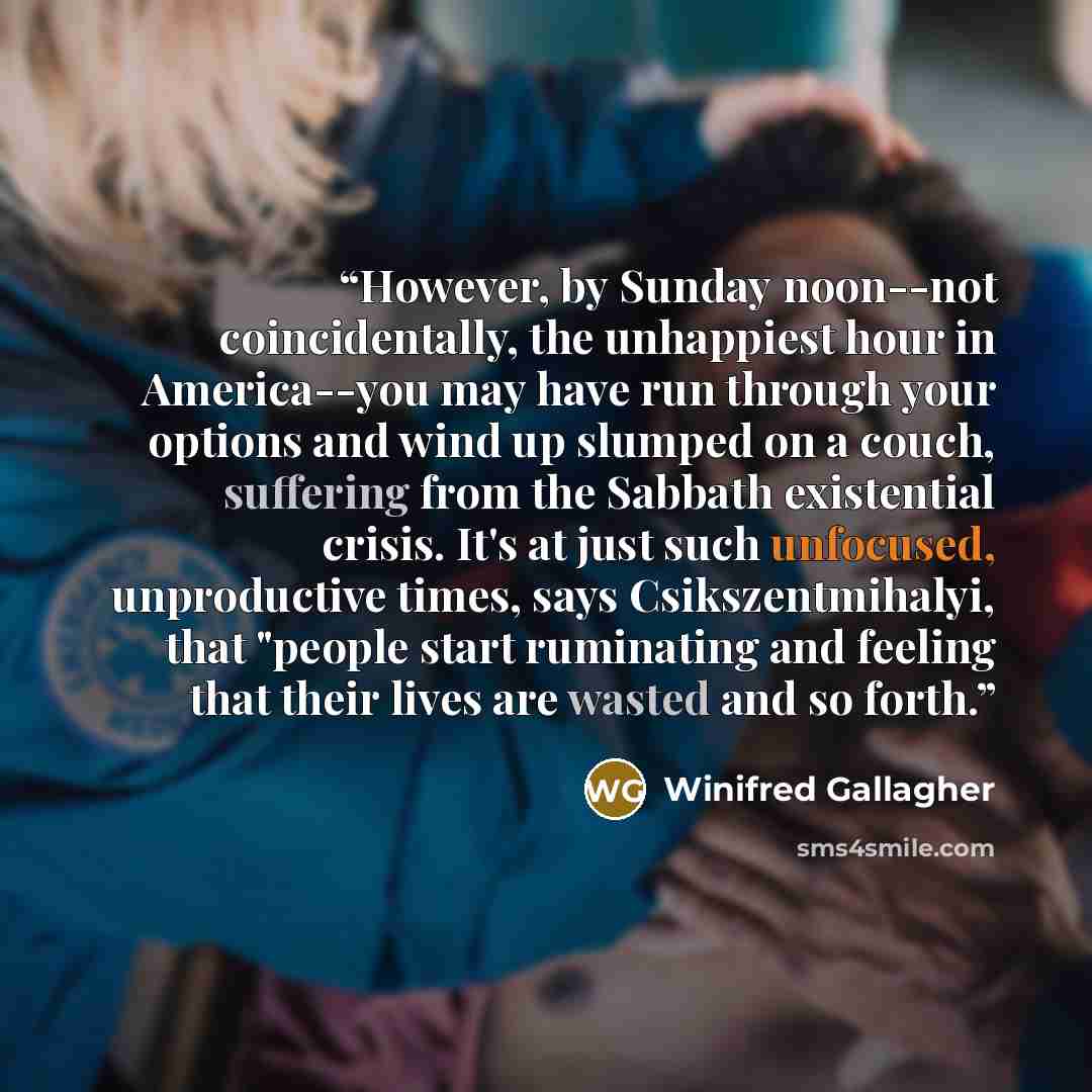 “However, by Sunday noon--not coincidentally, the unhappiest hour in America--you may have run through your options and wind up slumped on a couch, suffering from the Sabbath existential crisis. It's at just such unfocused, unproductive times, says Csikszentmihalyi, that "people start ruminating…” quote by Winifred Gallagher