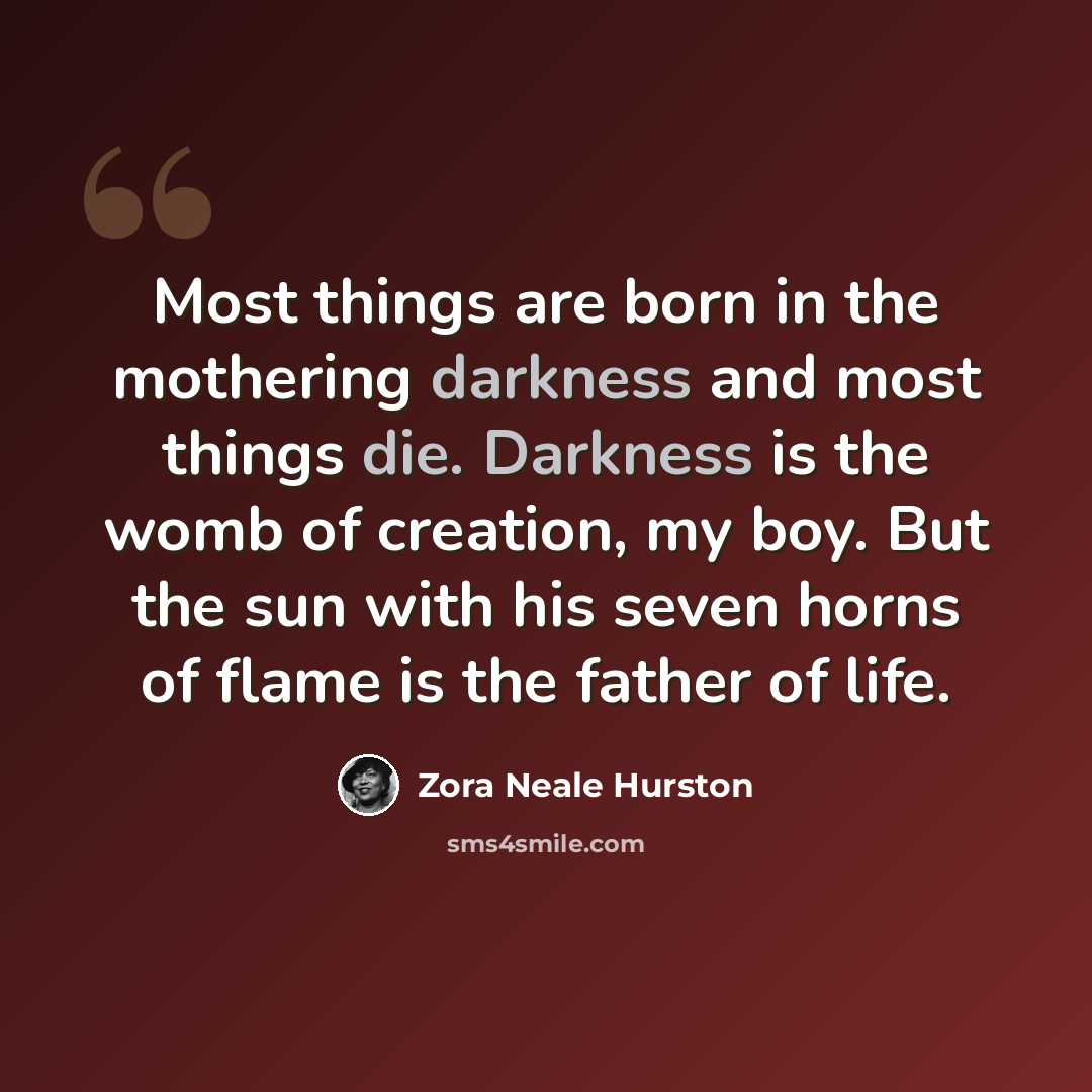“Most things are born in the mothering darkness and most things die. Darkness is the womb of creation, my boy. But the sun with his seven horns of flame is the father of life.” quote by Zora Neale Hurston