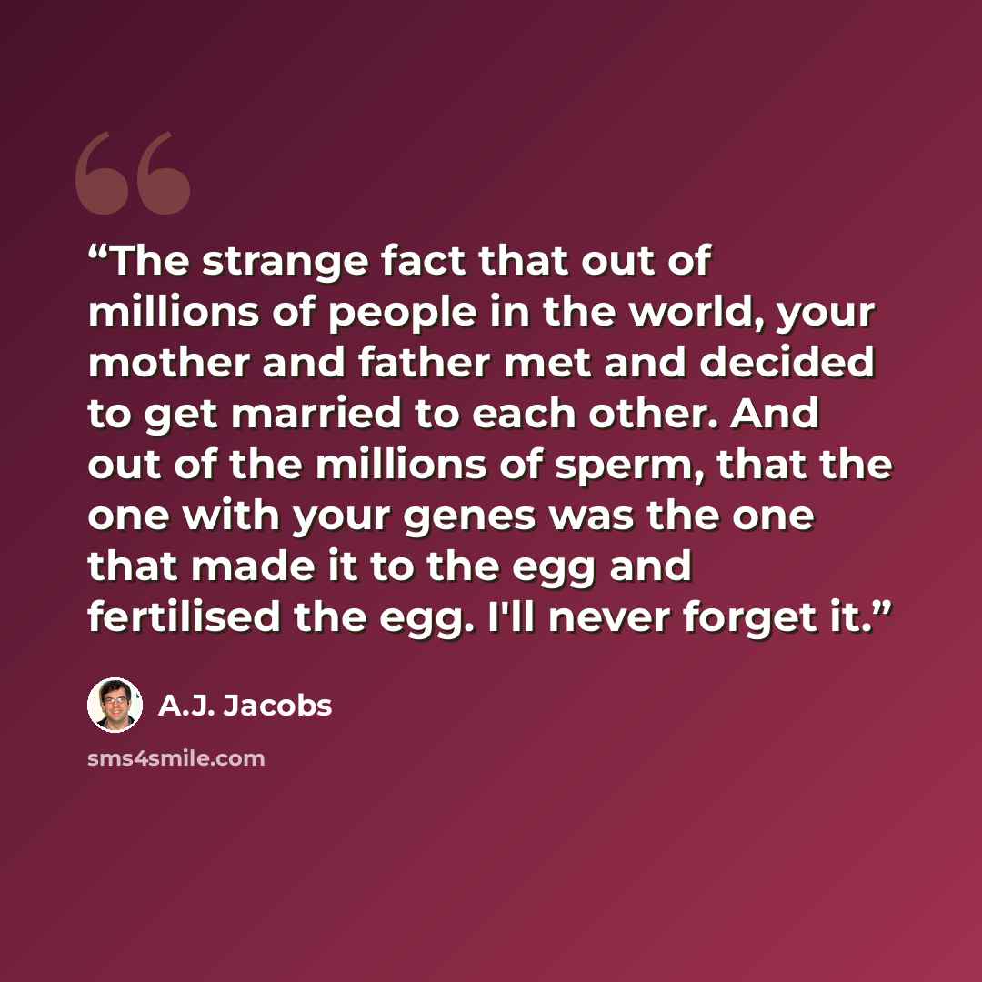 “The strange fact that out of millions of people in the world, your mother and father met and decided to get married to each other. And out of the millions of sperm, that the one with your genes was the one that made it to the egg and fertilised the egg. I'll never forget it.” quote by A.J. Jacobs