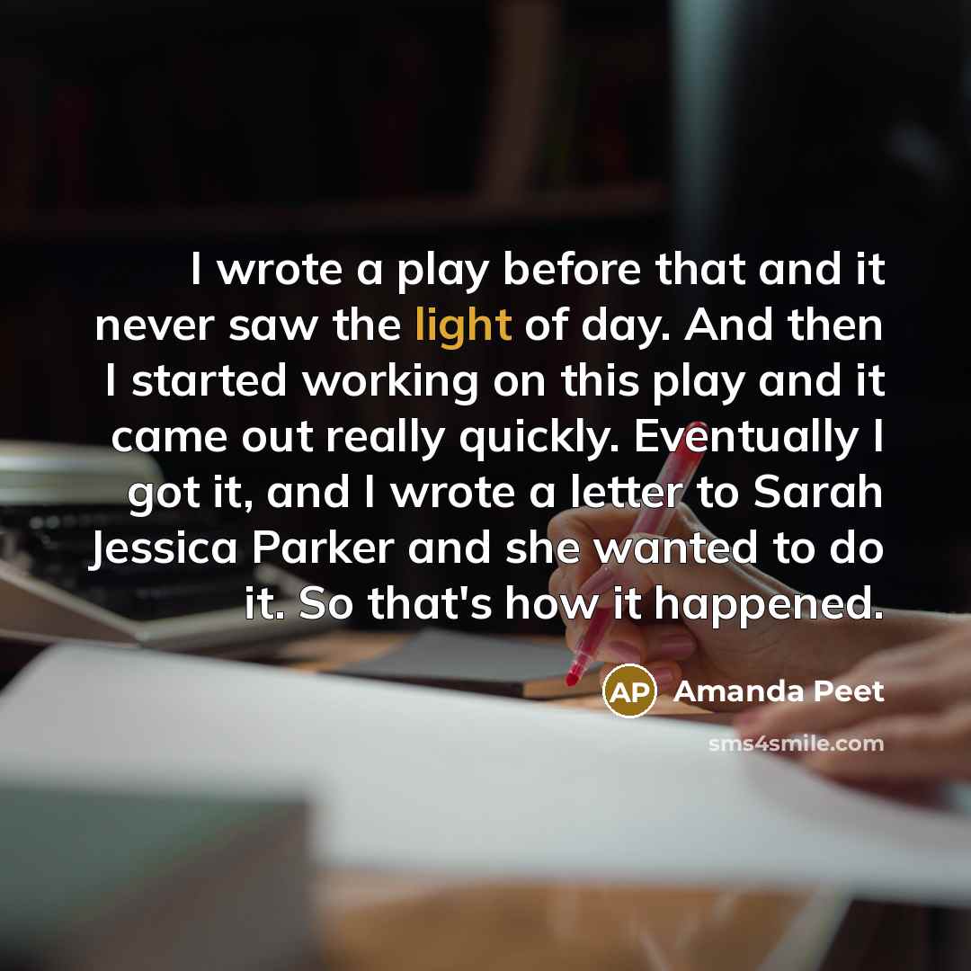 “I wrote a play before that and it never saw the light of day. And then I started working on this play and it came out really quickly. Eventually I got it, and I wrote a letter to Sarah Jessica Parker and she wanted to do it. So that's how it happened.” quote by Amanda Peet