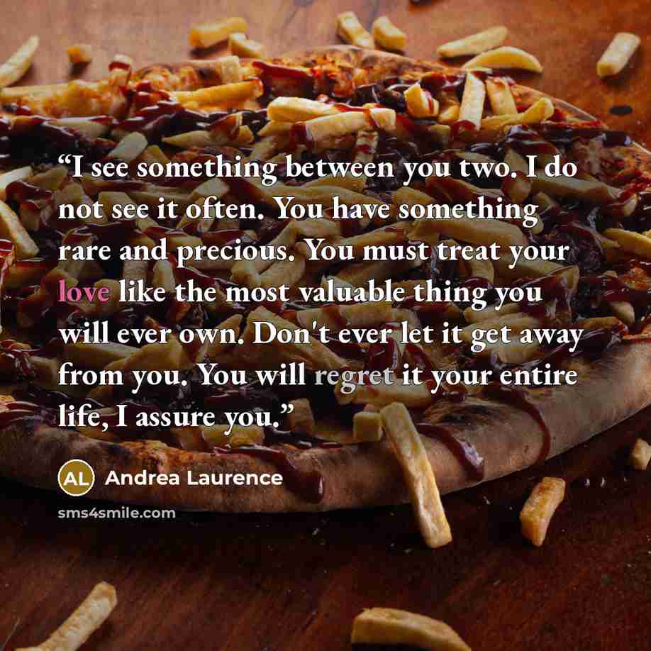 “I see something between you two. I do not see it often. You have something rare and precious. You must treat your love like the most valuable thing you will ever own. Don't ever let it get away from you. You will regret it your entire life, I assure you.” quote by Andrea Laurence