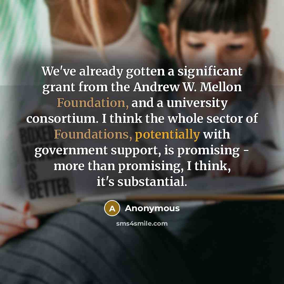 “We've already gotten a significant grant from the Andrew W. Mellon Foundation, and a university consortium. I think the whole sector of Foundations, potentially with government support, is promising - more than promising, I think, it's substantial.” quote by Anonymous