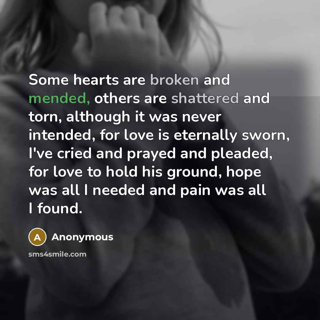 “Some hearts are broken and mended, others are shattered and torn, although it was never intended, for love is eternally sworn, I've cried and prayed and pleaded, for love to hold his ground, hope was all I needed and pain was all I found.” quote by Anonymous