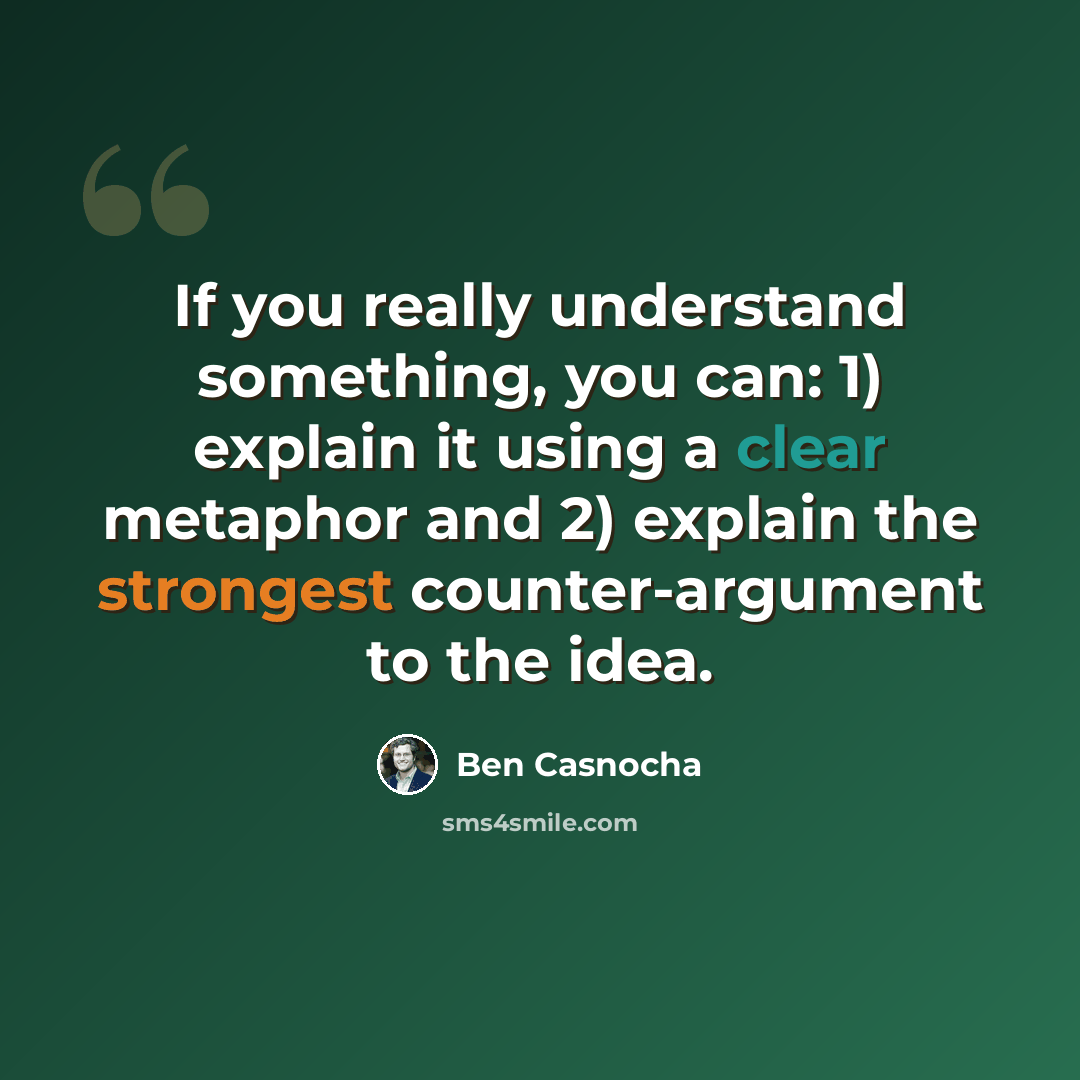 “If you really understand something, you can: 1) explain it using a clear metaphor and 2) explain the strongest counter-argument to the idea.” quote by Ben Casnocha
