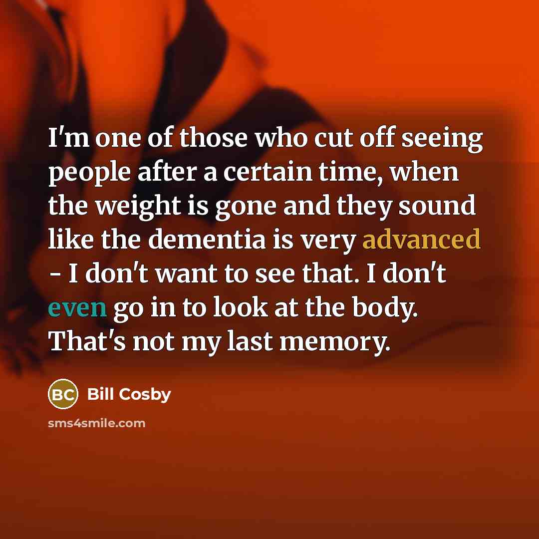 “I'm one of those who cut off seeing people after a certain time, when the weight is gone and they sound like the dementia is very advanced - I don't want to see that. I don't even go in to look at the body. That's not my last memory.” quote by Bill Cosby