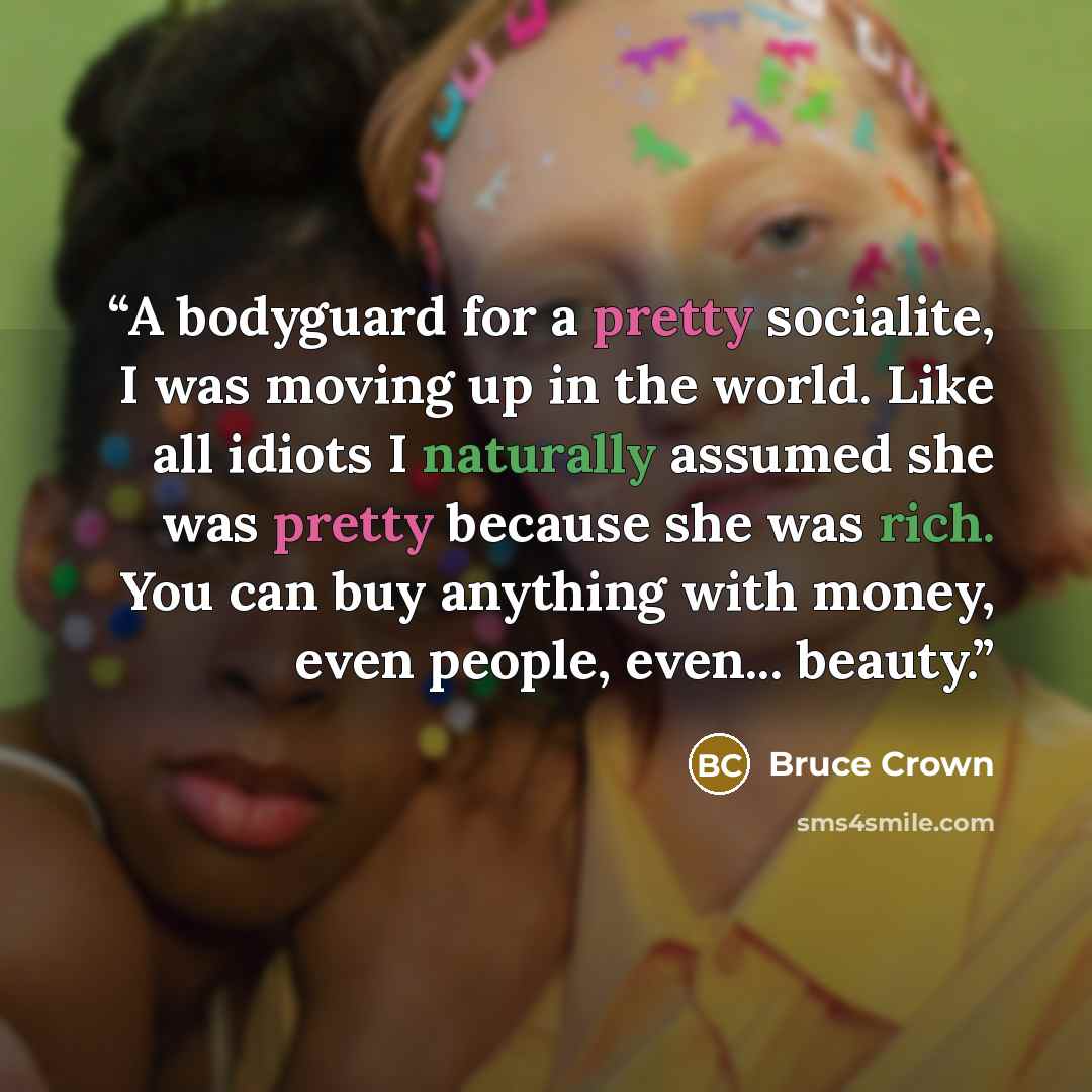 “A bodyguard for a pretty socialite, I was moving up in the world. Like all idiots I naturally assumed she was pretty because she was rich. You can buy anything with money, even people, even... beauty.” quote by Bruce Crown