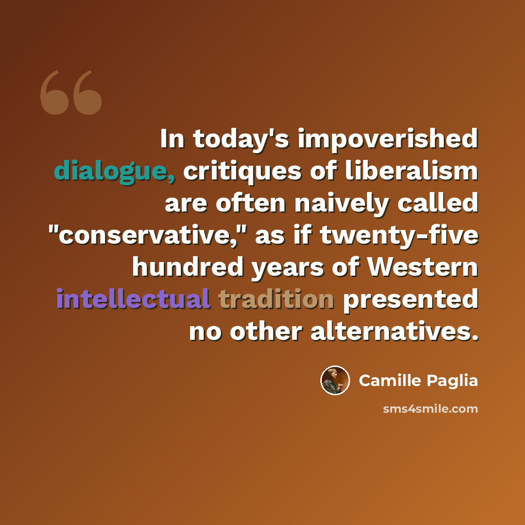 “In today's impoverished dialogue, critiques of liberalism are often naively called "conservative," as if twenty-five hundred years of Western intellectual tradition presented no other alternatives.” quote by Camille Paglia