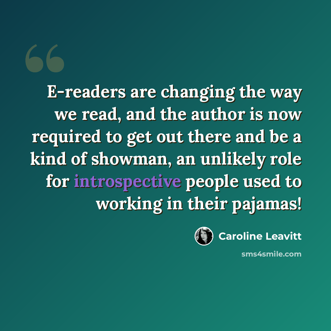 “E-readers are changing the way we read, and the author is now required to get out there and be a kind of showman, an unlikely role for introspective people used to working in their pajamas!” quote by Caroline Leavitt
