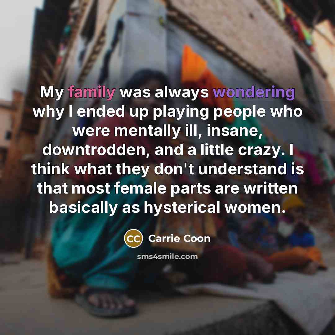 “My family was always wondering why I ended up playing people who were mentally ill, insane, downtrodden, and a little crazy. I think what they don't understand is that most female parts are written basically as hysterical women.” quote by Carrie Coon