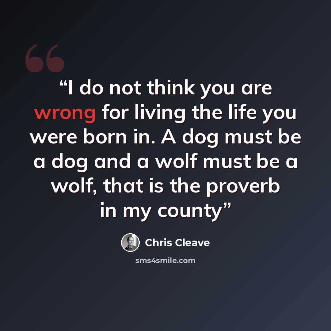 “I do not think you are wrong for living the life you were born in. A dog must be a dog and a wolf must be a wolf, that is the proverb in my county” quote by Chris Cleave