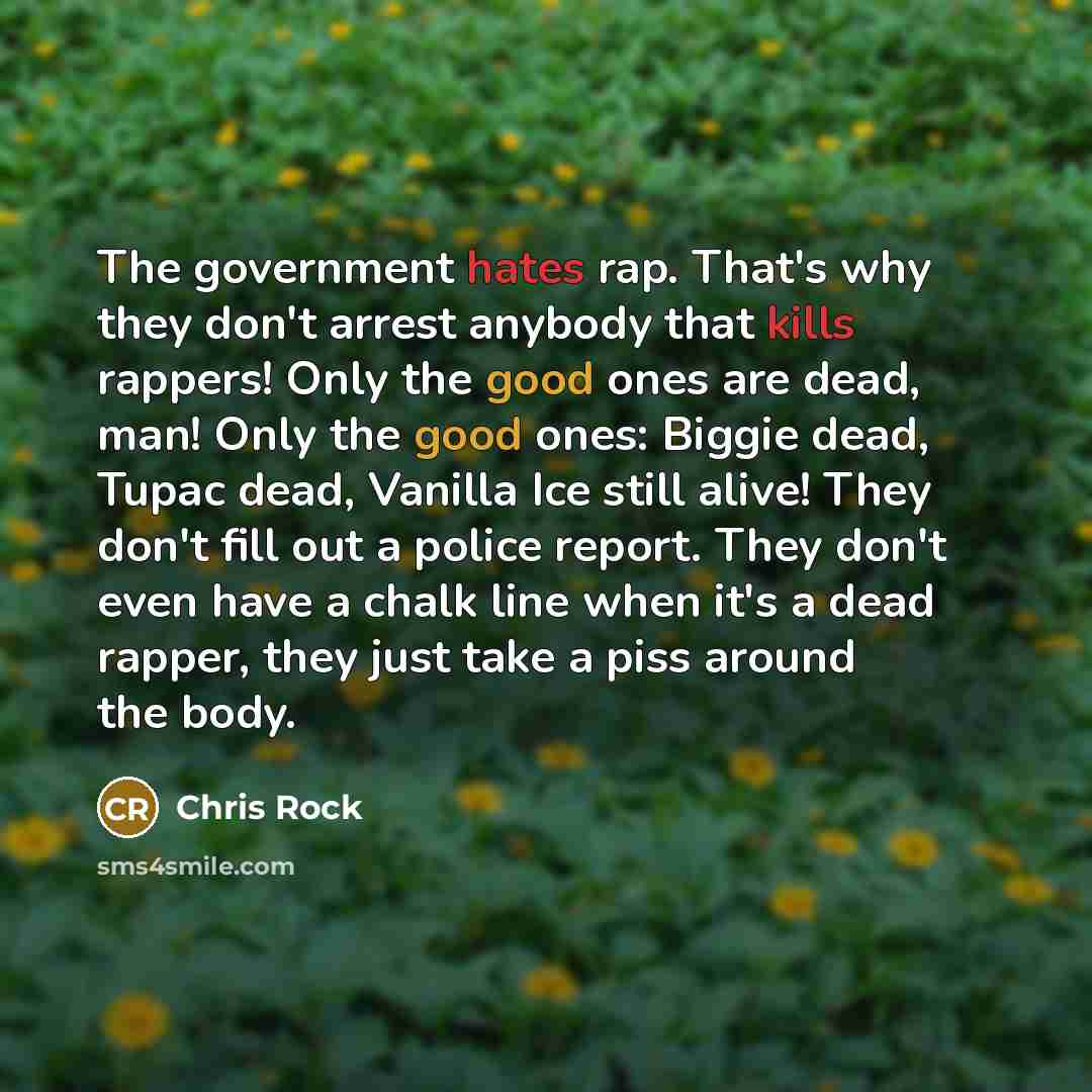 “The government hates rap. That's why they don't arrest anybody that kills rappers! Only the good ones are dead, man! Only the good ones: Biggie dead, Tupac dead, Vanilla Ice still alive! They don't fill out a police report. They don't even have a chalk line when it's a dead rapper, they just take…” quote by Chris Rock