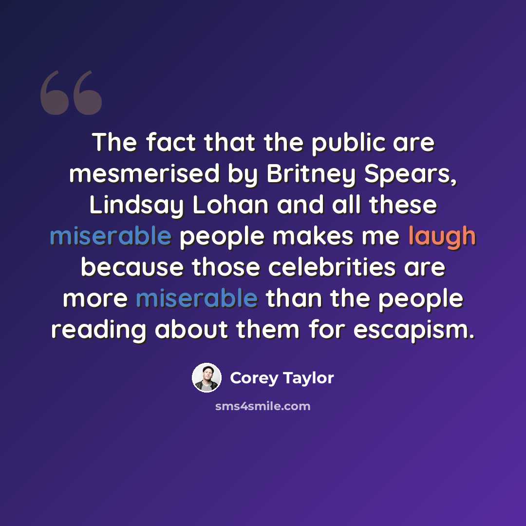 “The fact that the public are mesmerised by Britney Spears, Lindsay Lohan and all these miserable people makes me laugh because those celebrities are more miserable than the people reading about them for escapism.” quote by Corey Taylor