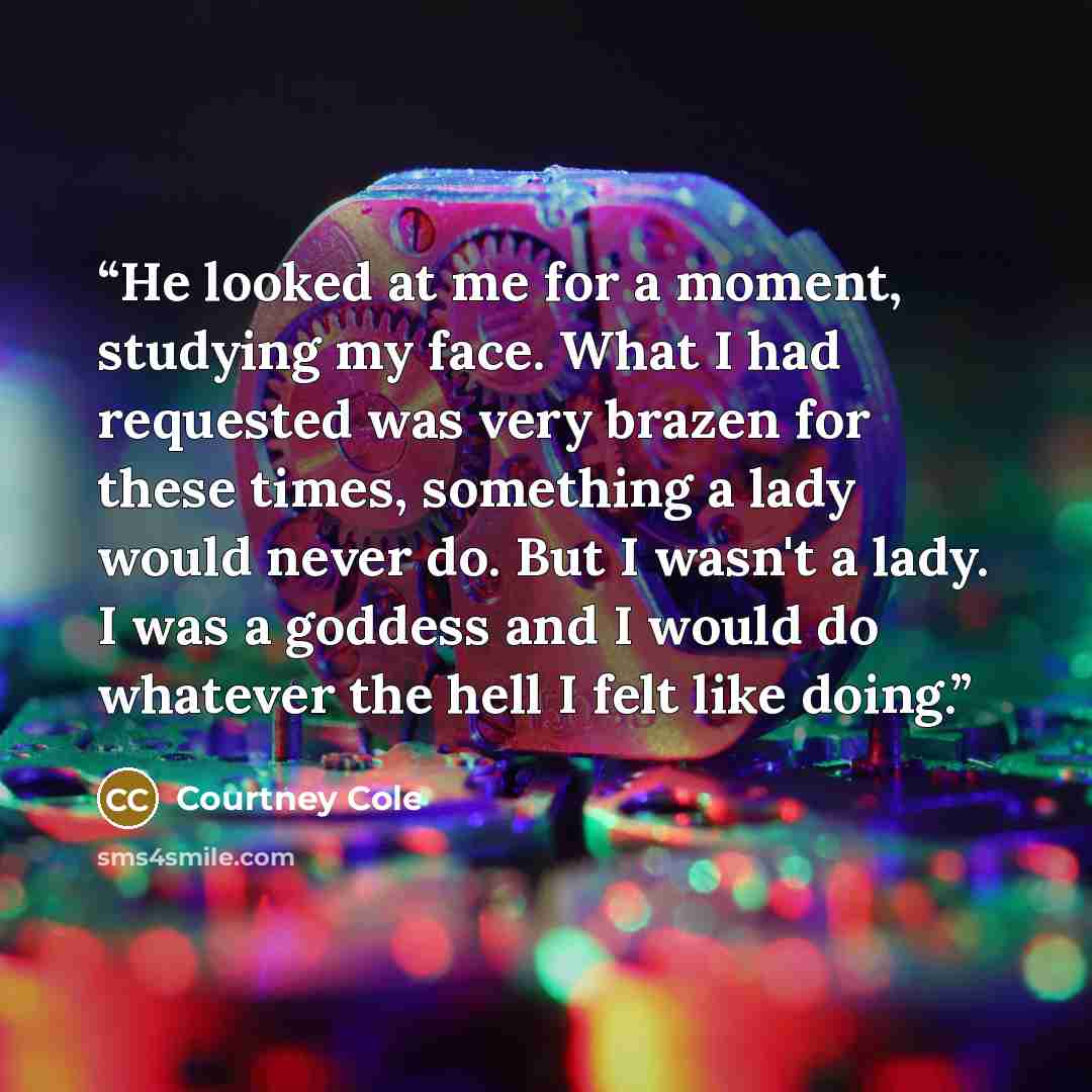 “He looked at me for a moment, studying my face. What I had requested was very brazen for these times, something a lady would never do. But I wasn't a lady. I was a goddess and I would do whatever the hell I felt like doing.” quote by Courtney Cole