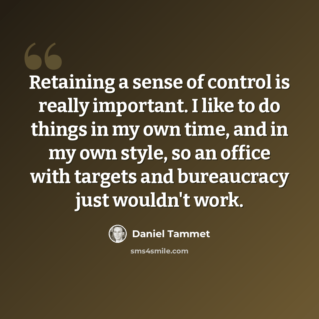 “Retaining a sense of control is really important. I like to do things in my own time, and in my own style, so an office with targets and bureaucracy just wouldn't work.” quote by Daniel Tammet