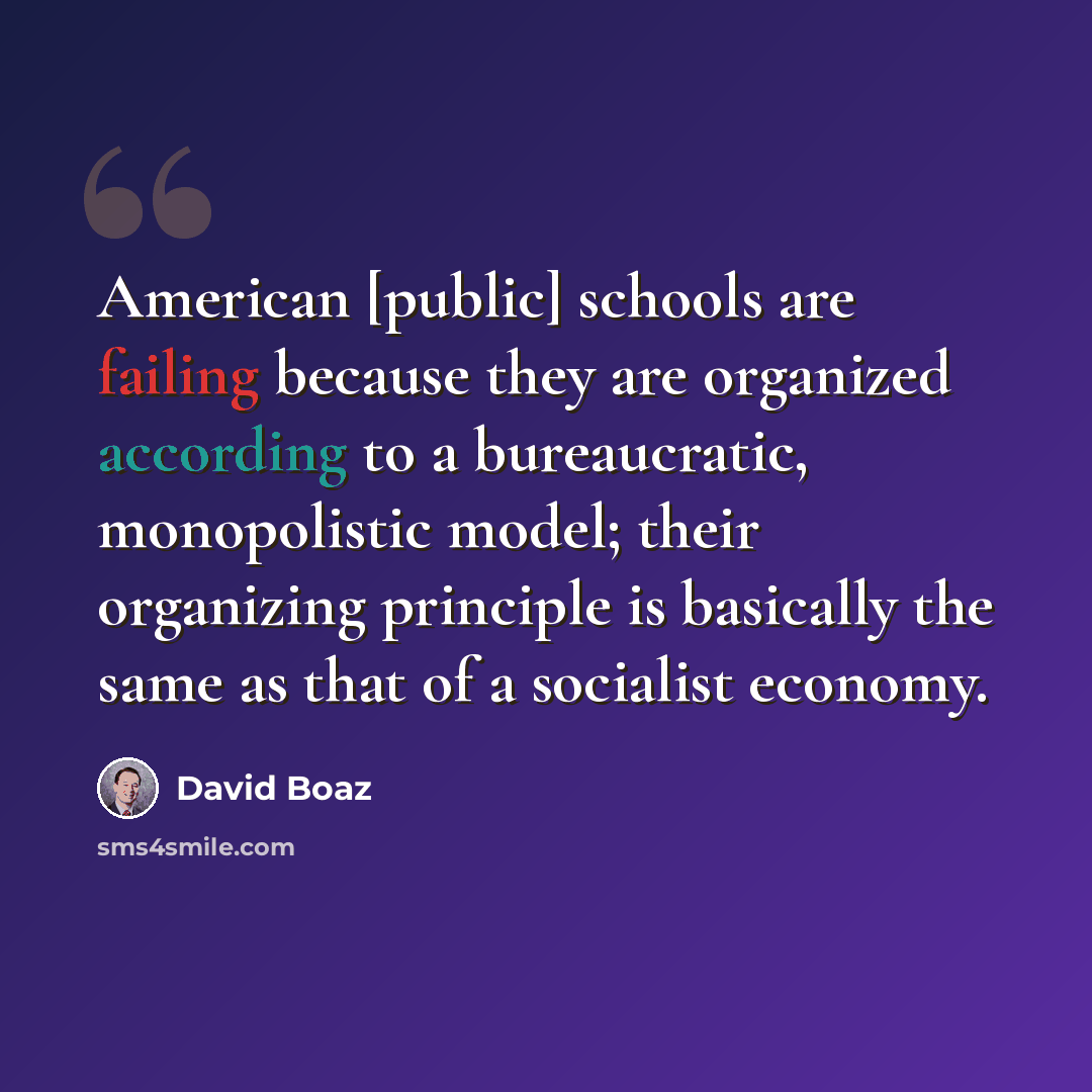 “American [public] schools are failing because they are organized according to a bureaucratic, monopolistic model; their organizing principle is basically the same as that of a socialist economy.” quote by David Boaz