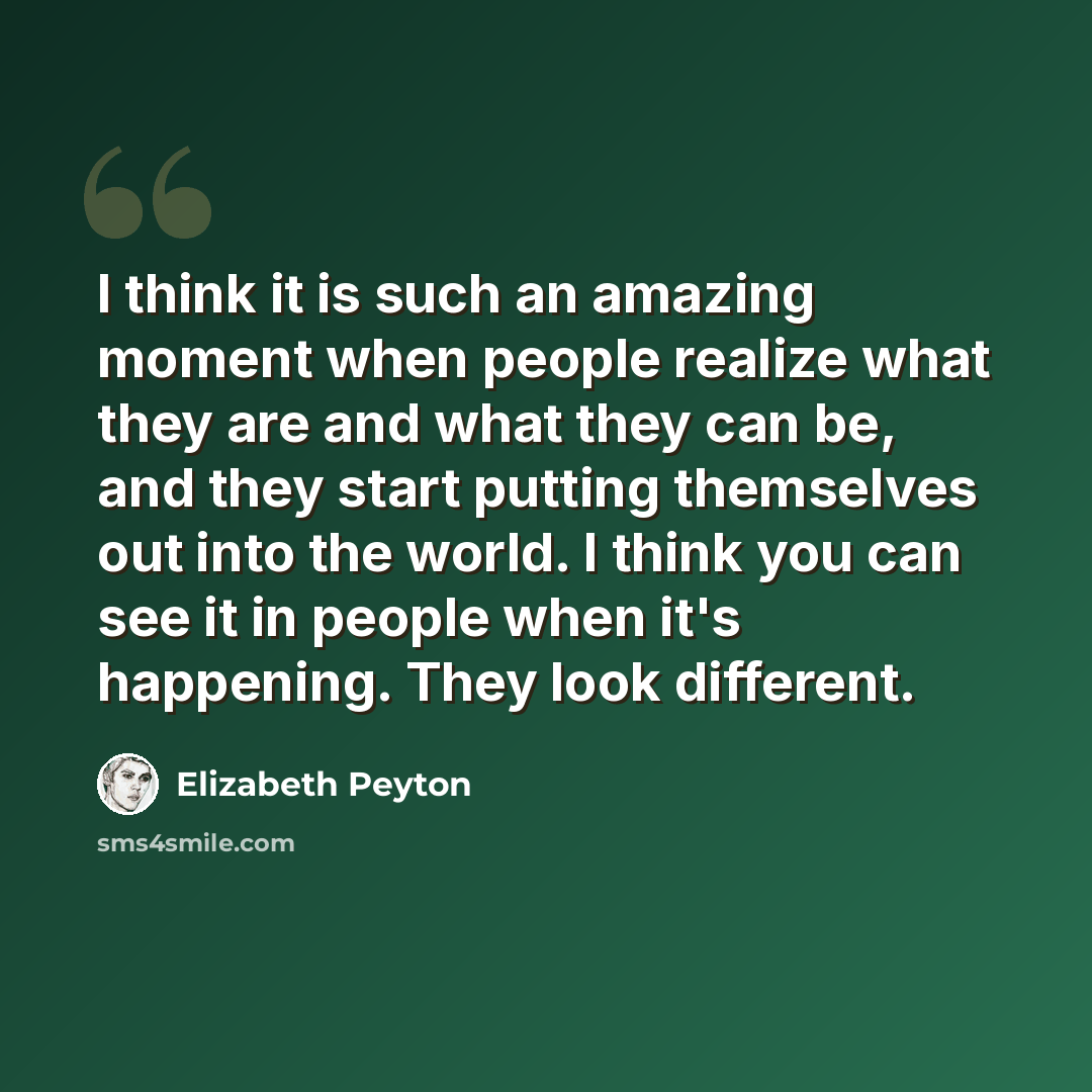 “I think it is such an amazing moment when people realize what they are and what they can be, and they start putting themselves out into the world. I think you can see it in people when it's happening. They look different.” quote by Elizabeth Peyton