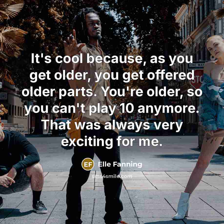 “It's cool because, as you get older, you get offered older parts. You're older, so you can't play 10 anymore. That was always very exciting for me.” quote by Elle Fanning