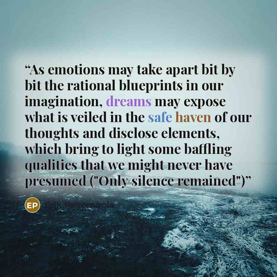 “As emotions may take apart bit by bit the rational blueprints in our imagination, dreams may expose what is veiled in the safe haven of our thoughts and disclose elements, which bring to light some baffling qualities that we might never have presumed ("Only silence remained")” quote by Erik Pevernagie