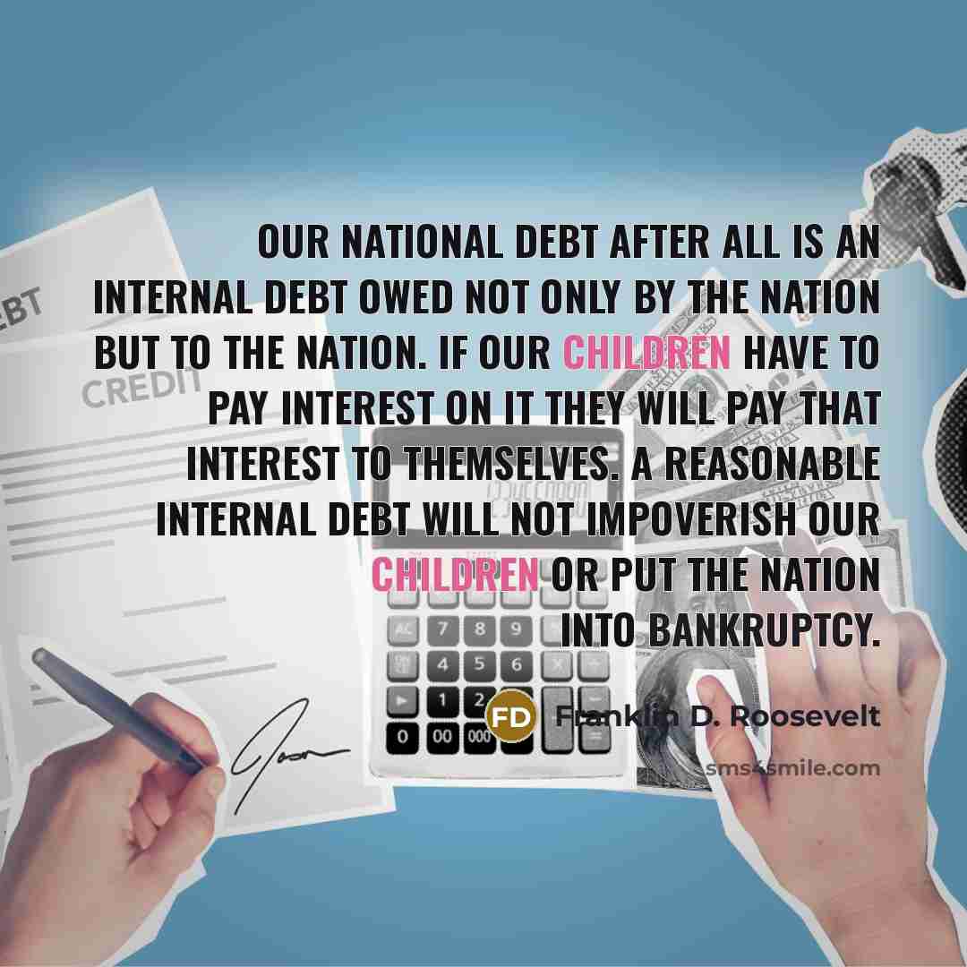 “Our national debt after all is an internal debt owed not only by the Nation but to the Nation. If our children have to pay interest on it they will pay that interest to themselves. A reasonable internal debt will not impoverish our children or put the Nation into bankruptcy.” quote by Franklin D. Roosevelt