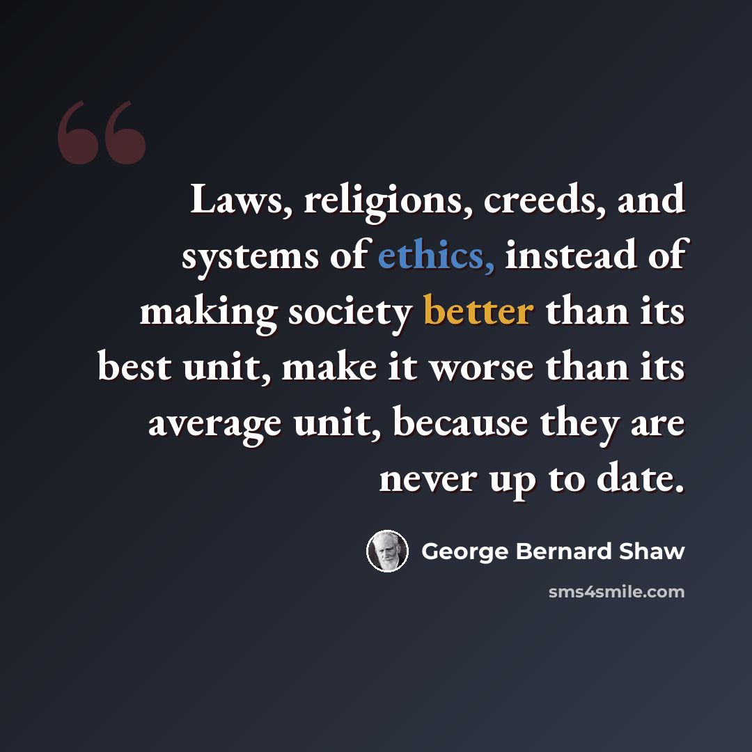 “Laws, religions, creeds, and systems of ethics, instead of making society better than its best unit, make it worse than its average unit, because they are never up to date.” quote by George Bernard Shaw