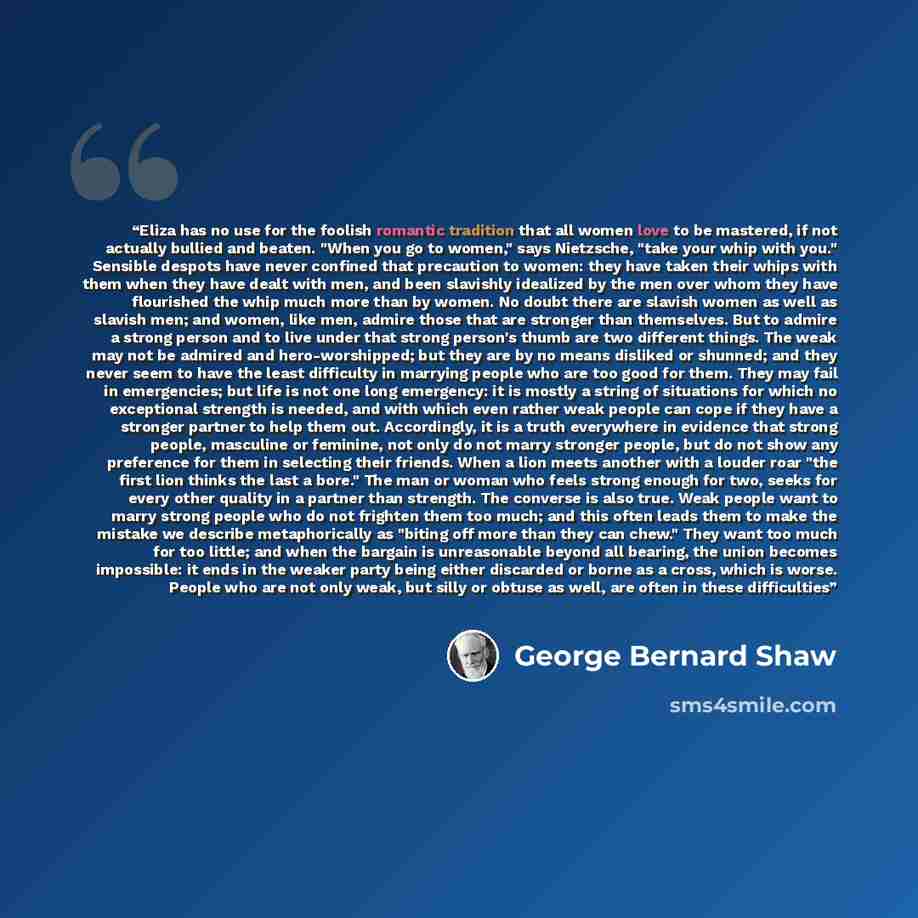 “Eliza has no use for the foolish romantic tradition that all women love to be mastered, if not actually bullied and beaten. "When you go to women," says Nietzsche, "take your whip with you." Sensible despots have never confined that precaution to women: they have taken their whips with them when…” quote by George Bernard Shaw