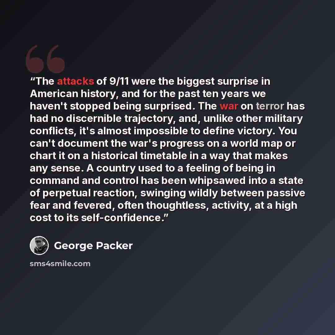 “The attacks of 9/11 were the biggest surprise in American history, and for the past ten years we haven't stopped being surprised. The war on terror has had no discernible trajectory, and, unlike other military conflicts, it's almost impossible to define victory. You can't document the war's…” quote by George Packer