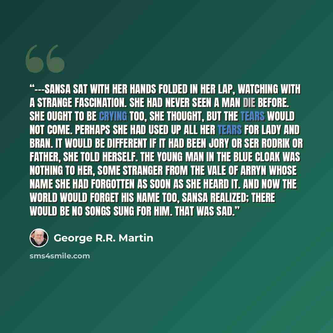 “---Sansa sat with her hands folded in her lap, watching with a strange fascination. She had never seen a man die before. She ought to be crying too, she thought, but the tears would not come. Perhaps she had used up all her tears for Lady and Bran. It would be different if it had been Jory or Ser…” quote by George R.R. Martin