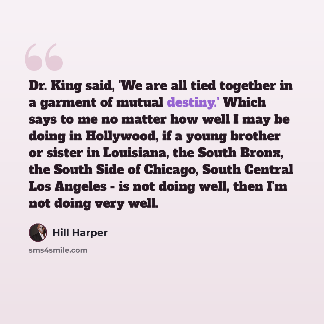 “Dr. King said, 'We are all tied together in a garment of mutual destiny.' Which says to me no matter how well I may be doing in Hollywood, if a young brother or sister in Louisiana, the South Bronx, the South Side of Chicago, South Central Los Angeles - is not doing well, then I'm not doing very…” quote by Hill Harper