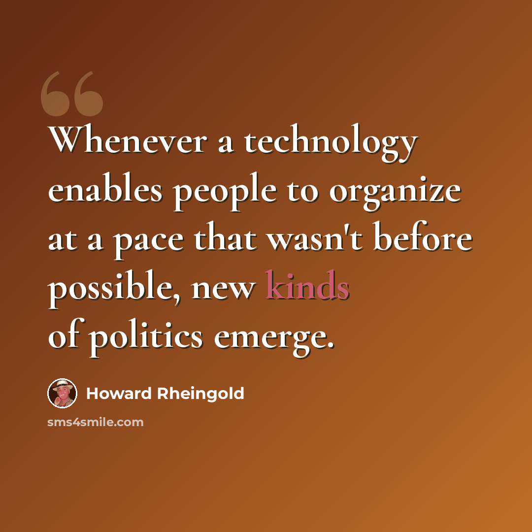 “Whenever a technology enables people to organize at a pace that wasn't before possible, new kinds of politics emerge.” quote by Howard Rheingold