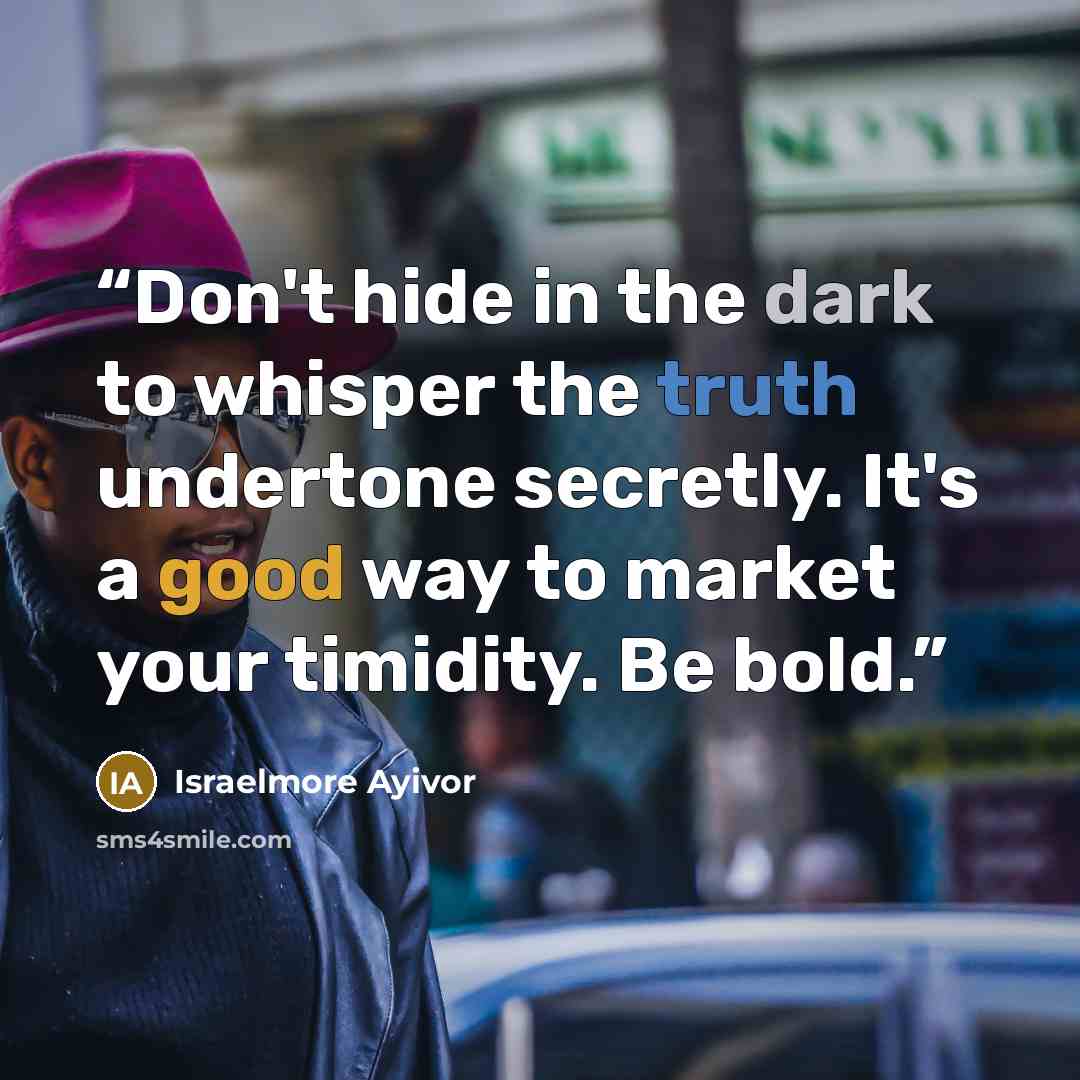 “Don't hide in the dark to whisper the truth undertone secretly. It's a good way to market your timidity. Be bold.” quote by Israelmore Ayivor
