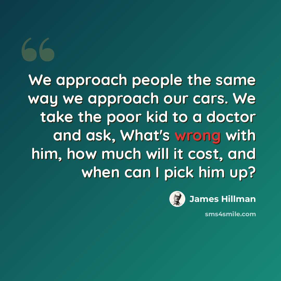 “We approach people the same way we approach our cars. We take the poor kid to a doctor and ask, What's wrong with him, how much will it cost, and when can I pick him up?” quote by James Hillman