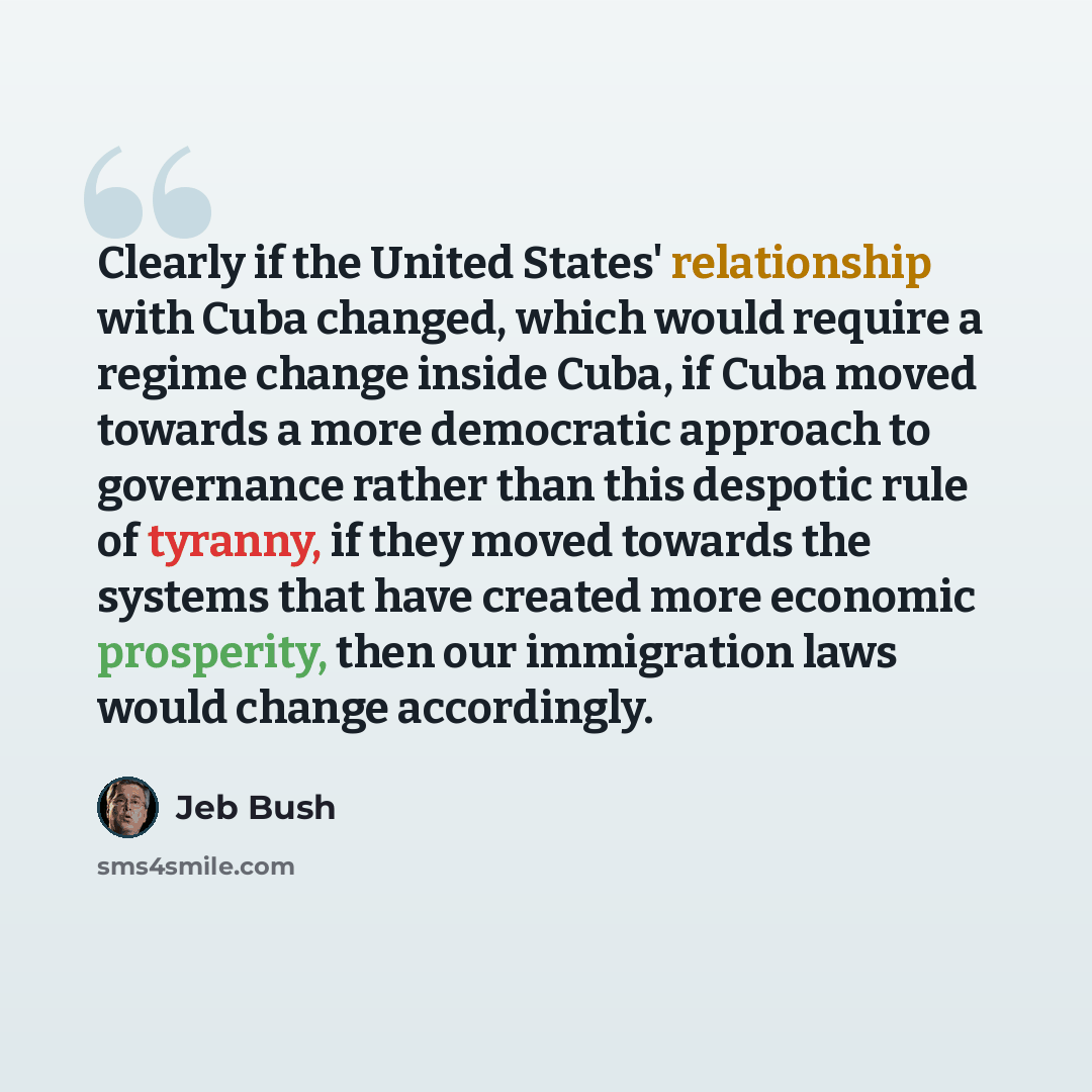 “Clearly if the United States' relationship with Cuba changed, which would require a regime change inside Cuba, if Cuba moved towards a more democratic approach to governance rather than this despotic rule of tyranny, if they moved towards the systems that have created more economic prosperity…” quote by Jeb Bush