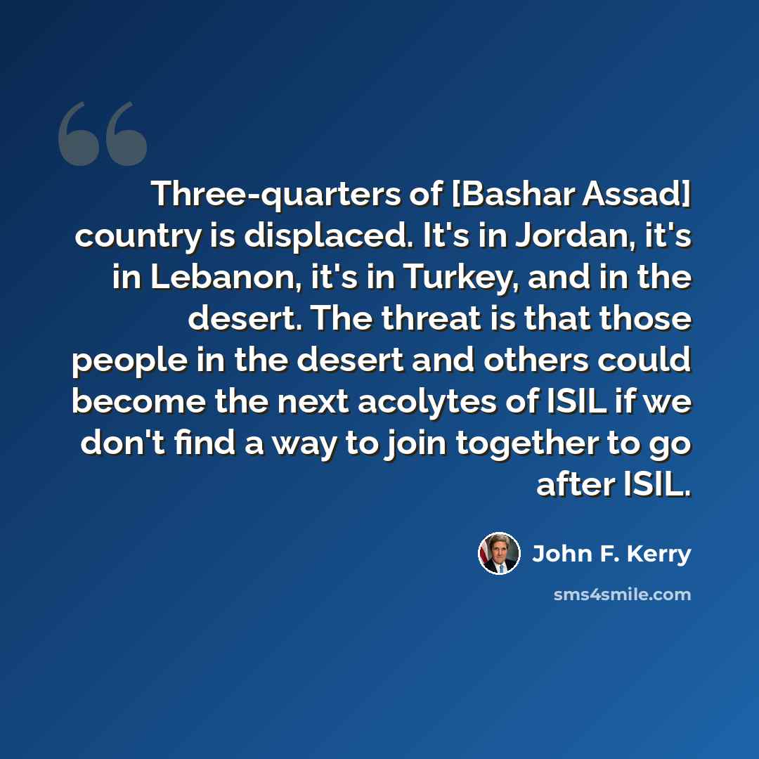 “Three-quarters of [Bashar Assad] country is displaced. It's in Jordan, it's in Lebanon, it's in Turkey, and in the desert. The threat is that those people in the desert and others could become the next acolytes of ISIL if we don't find a way to join together to go after ISIL.” quote by John F. Kerry