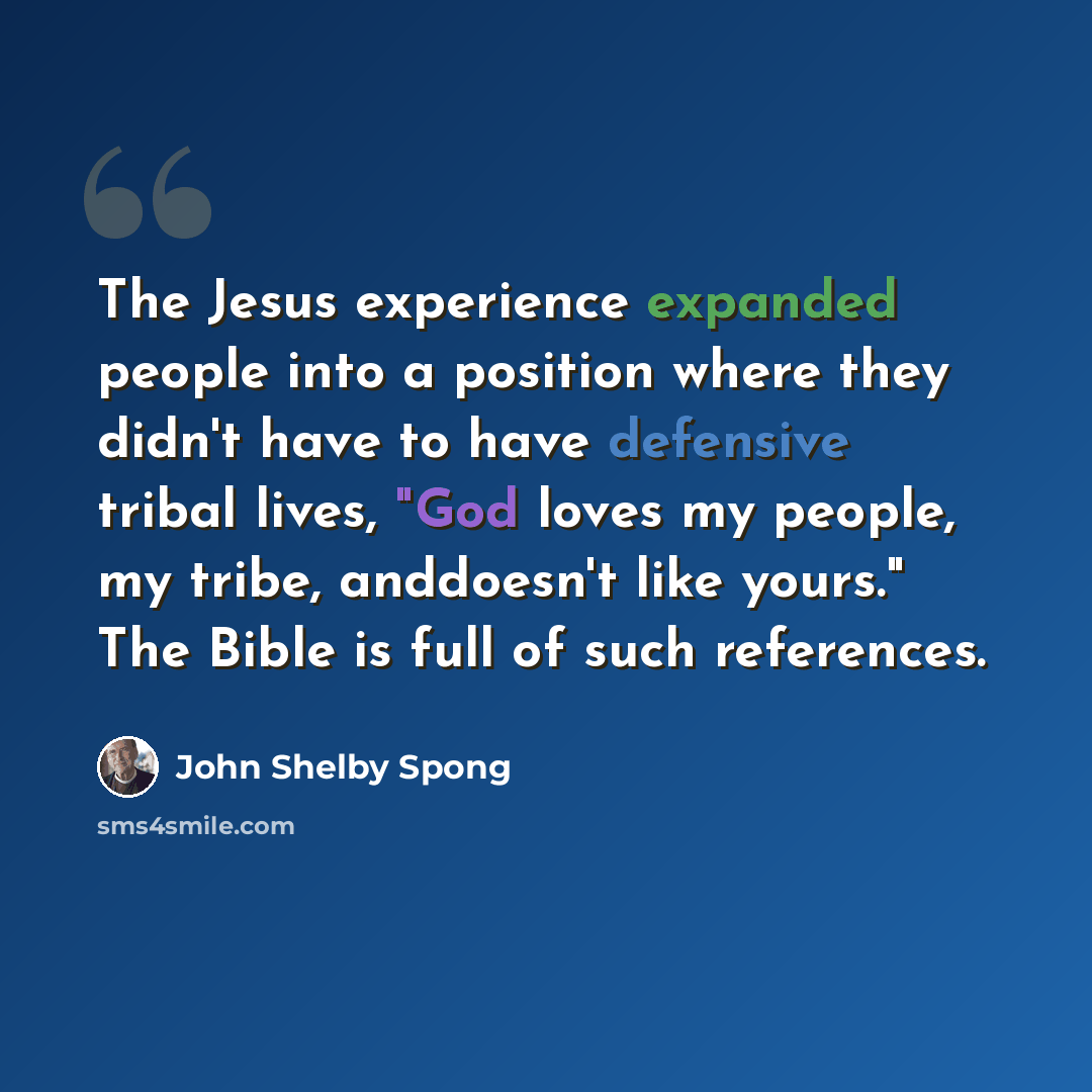 “The Jesus experience expanded people into a position where they didn't have to have defensive tribal lives, "God loves my people, my tribe, anddoesn't like yours." The Bible is full of such references.” quote by John Shelby Spong