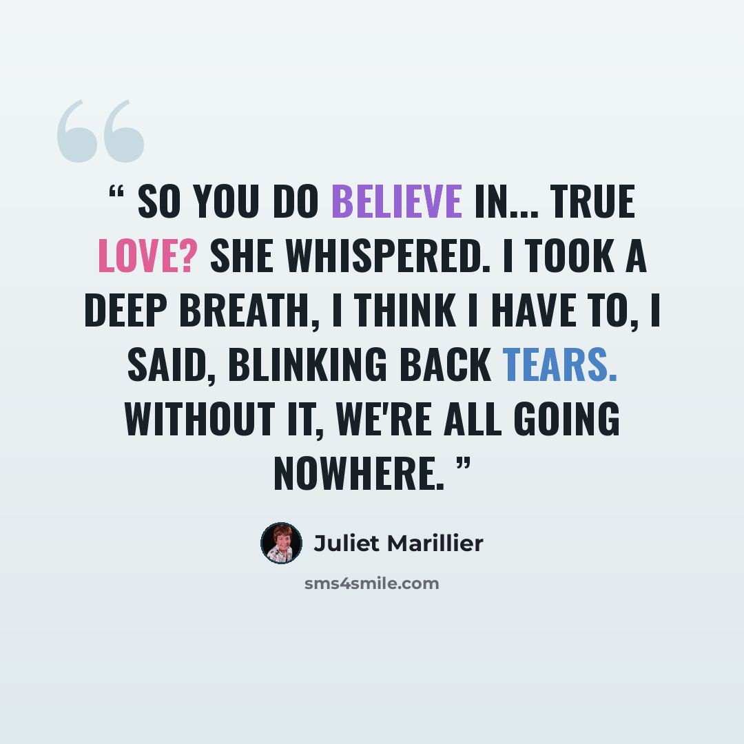 “So you do believe in... true love? she whispered. I took a deep breath, I think I have to, I said, blinking back tears. Without it, we're all going nowhere.” quote by Juliet Marillier