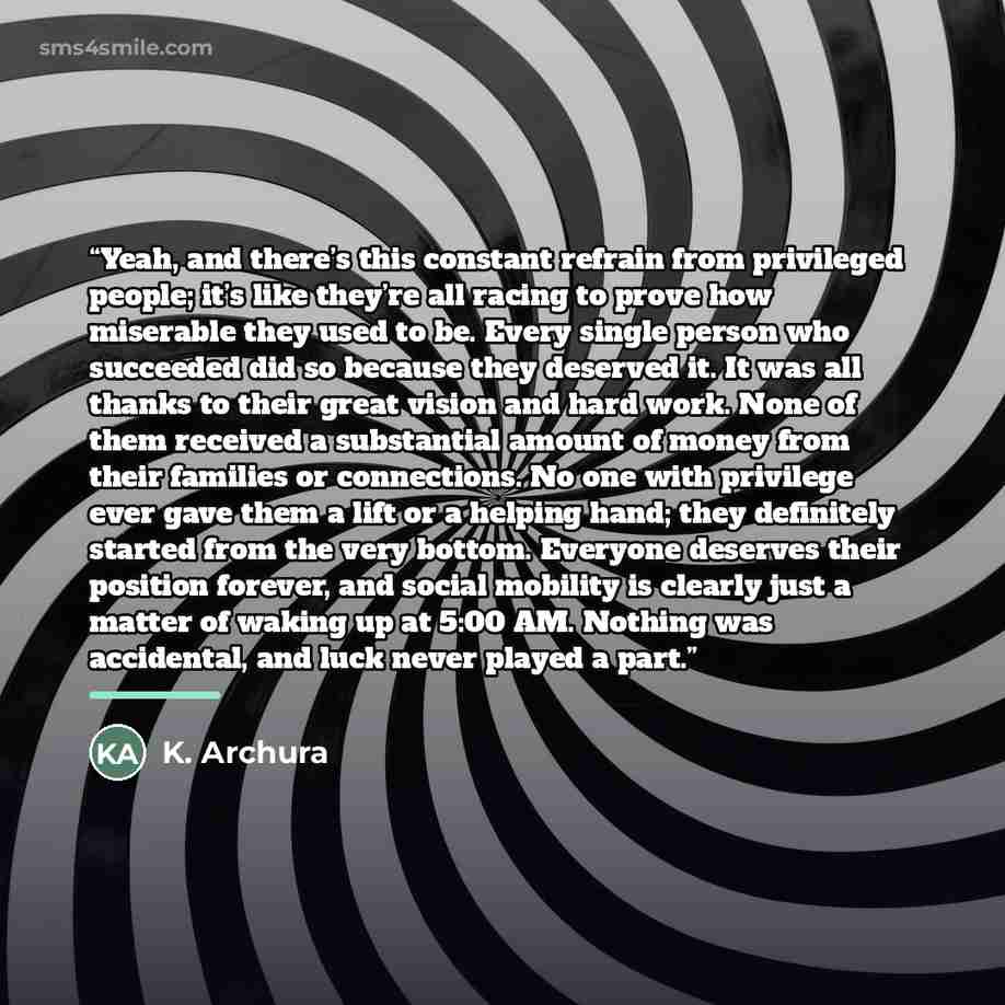 “Yeah, and there’s this constant refrain from privileged people; it’s like they’re all racing to prove how miserable they used to be. Every single person who succeeded did so because they deserved it. It was all thanks to their great vision and hard work. None of them received a substantial amount…” quote by K. Archura