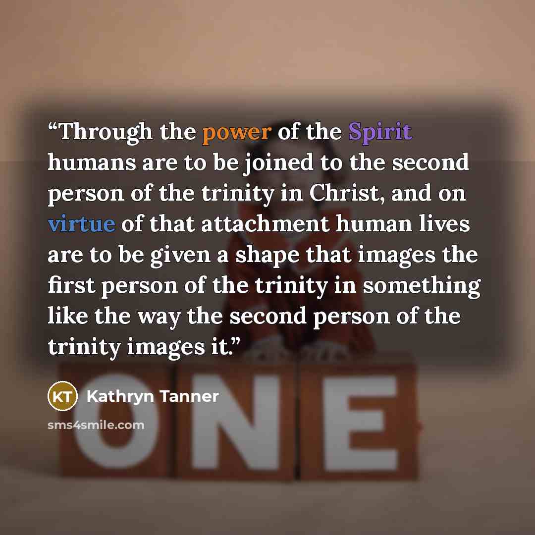 “Through the power of the Spirit humans are to be joined to the second person of the trinity in Christ, and on virtue of that attachment human lives are to be given a shape that images the first person of the trinity in something like the way the second person of the trinity images it.” quote by Kathryn Tanner