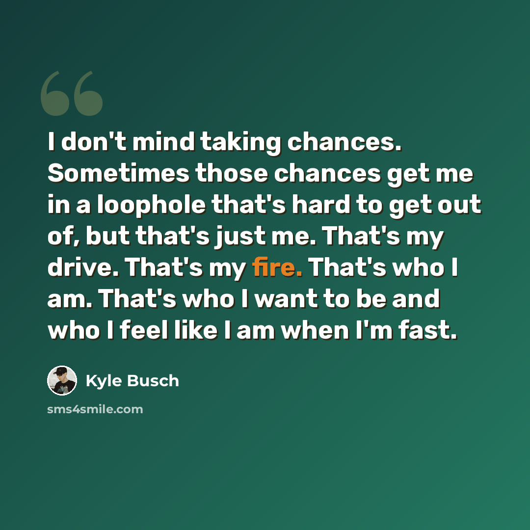 “I don't mind taking chances. Sometimes those chances get me in a loophole that's hard to get out of, but that's just me. That's my drive. That's my fire. That's who I am. That's who I want to be and who I feel like I am when I'm fast.” quote by Kyle Busch