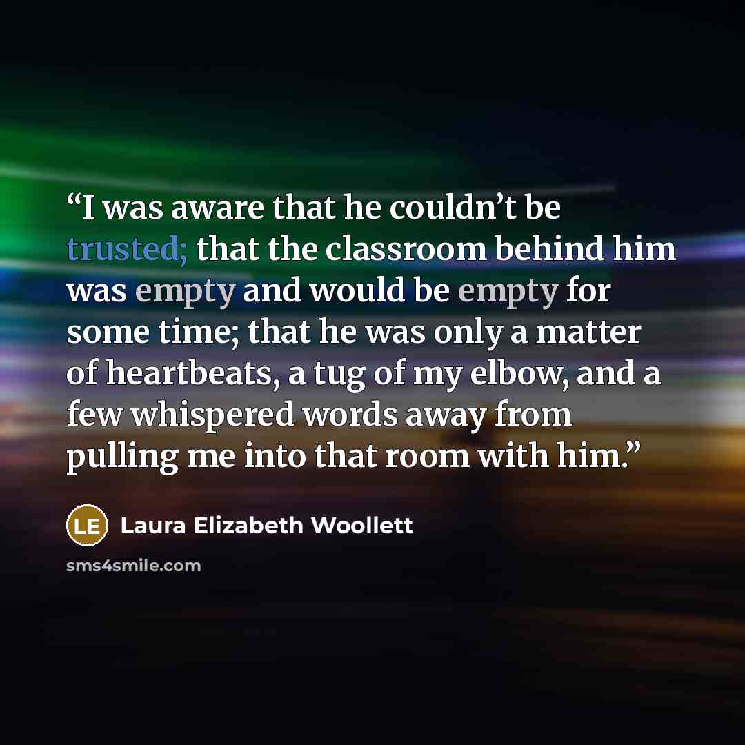“I was aware that he couldn’t be trusted; that the classroom behind him was empty and would be empty for some time; that he was only a matter of heartbeats, a tug of my elbow, and a few whispered words away from pulling me into that room with him.” quote by Laura Elizabeth Woollett