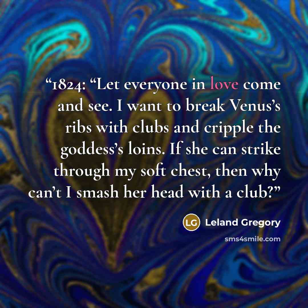 “1824: “Let everyone in love come and see. I want to break Venus’s ribs with clubs and cripple the goddess’s loins. If she can strike through my soft chest, then why can’t I smash her head with a club?” quote by Leland Gregory
