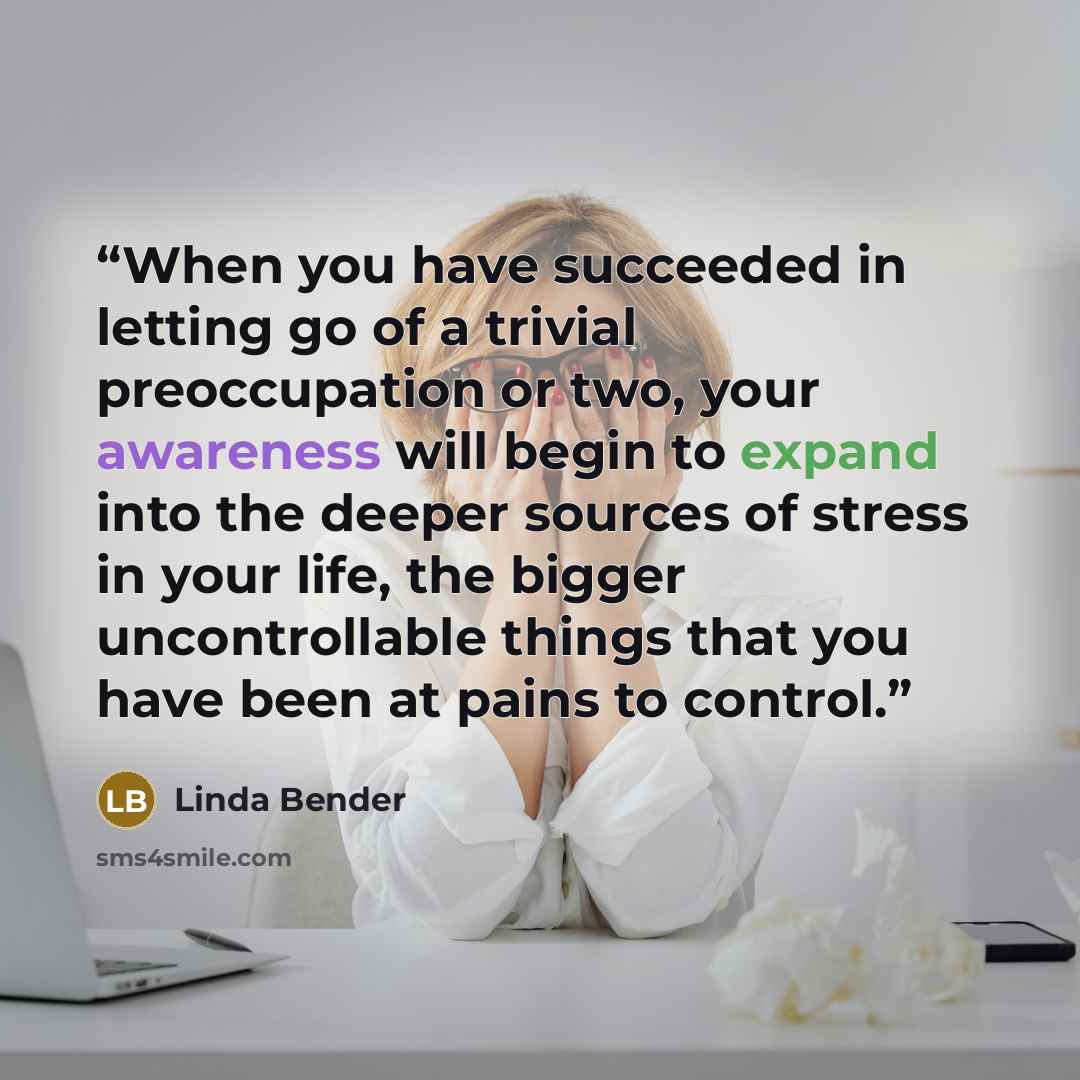 “When you have succeeded in letting go of a trivial preoccupation or two, your awareness will begin to expand into the deeper sources of stress in your life, the bigger uncontrollable things that you have been at pains to control.” quote by Linda Bender