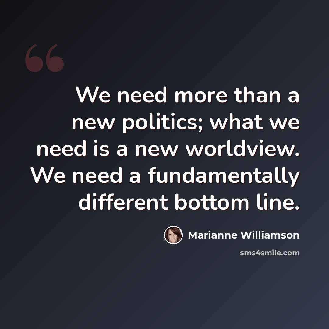 “We need more than a new politics; what we need is a new worldview. We need a fundamentally different bottom line.” quote by Marianne Williamson