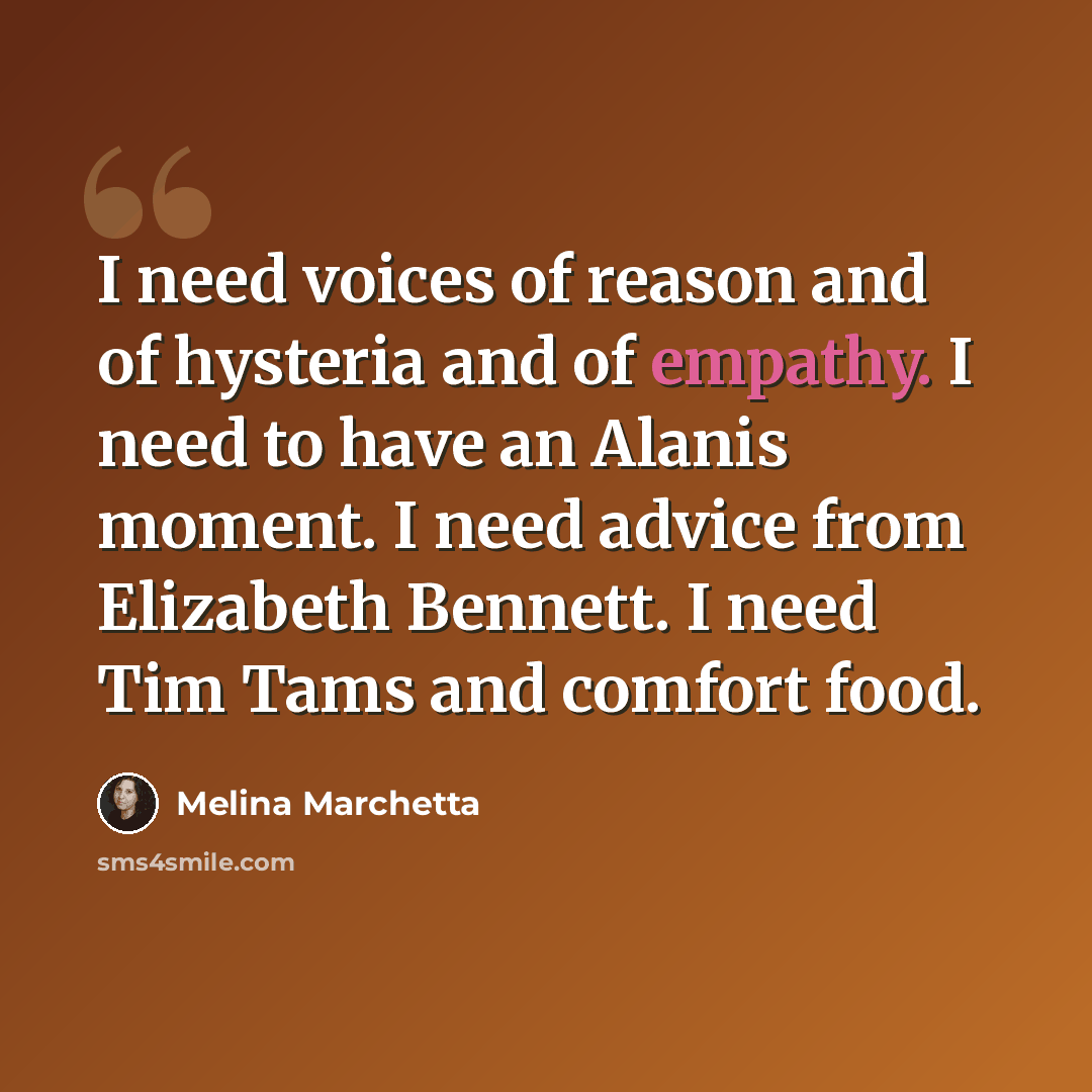 “I need voices of reason and of hysteria and of empathy. I need to have an Alanis moment. I need advice from Elizabeth Bennett. I need Tim Tams and comfort food.” quote by Melina Marchetta