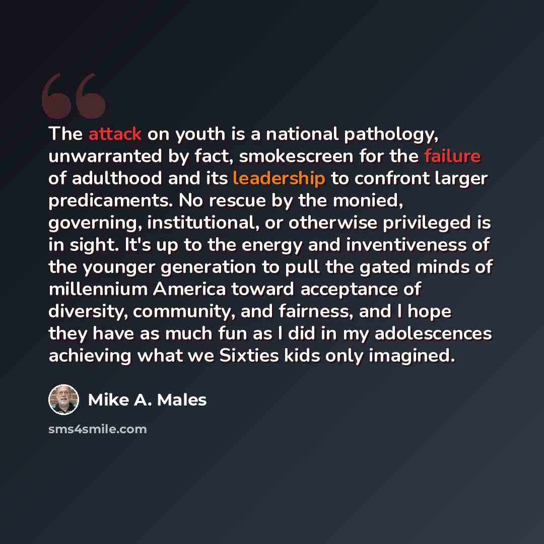 “The attack on youth is a national pathology, unwarranted by fact, smokescreen for the failure of adulthood and its leadership to confront larger predicaments. No rescue by the monied, governing, institutional, or otherwise privileged is in sight. It's up to the energy and inventiveness of the…” quote by Mike A. Males